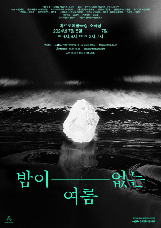 밤이 없는 여름
아르코예술극장 소극장
이천이십사년 칠월 오일부터 칠일까지
오일 네시, 여덟시. 육일, 칠일 세시, 일곱시.


구성/연출. 김혜림, 베일리홍, 전강희.
출연. 김기주, 김민하, 베일리홍, 정혜지, 한지수.


미술. 김혜림.
음악/사운드. 베일리홍.
드라마터지/기획. 전강희.
미술조감독. 홍지현.
조명. 이정윤.
음향감독. 김종현.
무대감독. 김혜지.
조연출. 김엄지.
접근성 연구. 김민솔.
수어통역. 김보석, 남진영.
접근성 운영협력. 아르코·대학로예술극장.
하우스 운영협력. 강지연.
그래픽. 엠티오.
기록영상. 김영랑.
기록사진. 이재호.
주최/주관. 전강희.
후원. 한국문화예술위원회.

예매처. 아르코대학로예술극장. 02-3668-0007 theater.arko.or.kr
인터파크. 1544-1555 ticket.interpark.com
공연문의. 010-4781-7948
2024 다원예술창작지원사업 선정자. 한국문화예술위원회.