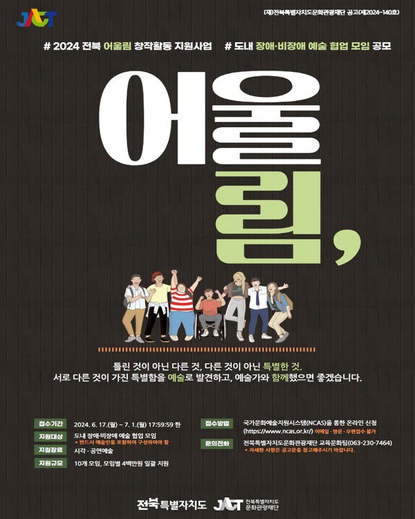 (재)전북특별자치도문화관광재단공고(재2024-140)
# 2024 전북 어울림 창작활동 지원사업 # 도내 장애·비장애 예술 협업 모임 공모
어울림,
틀린 것이 아닌 다른 것, 다른 것이 아닌 특별한 것. 서로 다른 것이 가진 특별함을 예술로 발견하고, 예술가와 함께했으면 좋겠습니다.
접수기간. 이천이십사년 유월 십칠일 월요일부터 칠월 일일 월요일 오후 다섯시 오십구분 오십구초 한.
지원대상. 도내 장애·비장애 예술 협업 모임.
* 반드시 예술인을 포함하여 구성하여야 함.
지원장르. 시각·공연예술
지원규모. 10개 모임, 모임별 4백만원 일괄 지원.
접수방법. 국가문화예술지원시스템(NCAS)을 통한 온라인 신청 (https://www.ncas.or.kr/)
*이메일, 방문, 우편접수 불가.
문의전화. 전북특별자치도문화관광재단 교육문화팀 (063-230-7464)
* 자세한 사항은 공고문을 참고해주시기 바랍니다.

전북특별자치도, 전북특별자치도문화관광재단.