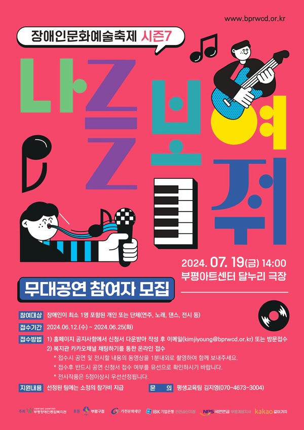 장애인문화예술축제 시즌7.
나를 보여줘 무대공연 참여자 모집.
이천이십사년 칠월 십구일 금요일 오후 두시.
부평아트센터 달누리 극장.
참여대상. 장애인이 최소 1명 포함된 개인 또는 단체(연주, 노래, 댄스, 전시 등)
접수방법.
1. 홈페이지 공지사항에서 신청서 다운받아 작성 후 이메일(kimjiyoung@bprwcd.or.kr) 또는 방문 접수.
2. 복지관 카카오채널 채팅하기를 통한 온라인 접수.
* 접수시 공연 및 전시할 내용의 동영상을 1분내외로 촬영하여 함께 보내주세요.
* 접수후 반드시 공연 신청서 접수 여부를 유선으로 확인하시기 바랍니다.
* 전시작품은 5점이상시 우선선정됩니다.
지원내용. 선정된 팀에는 소정의 참가비 지급.
문의. 평생교육팀 김지영(070-4673-3004)
주최. 부평장애인종합복지관
후원. 부평구청, 가천문화재단, IBK기업은행 인천삼산지점, 국민연금 부평계양지사, 카카오 같이가치