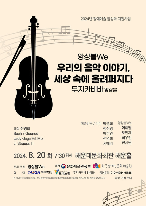 이천이십사년 장애예술 활성화 지원사업.
앙상블We.
우리의 음악 이야기, 세상 속에 울려퍼지다.
무지카비바 앙상블.

해설. 전명희.
바흐 / 샤를 구노.
레이디가가 히트 믹스.
요한 스트라우스 2세.

예술감독/리더 박경희, 정진경, 박주연, 전명희, 서혜리.
앙상블 We 이휘담, 오인제, 최우진, 진시원.

이천이십사년 팔월 이십일 화료일 오후 일곱시 삼십분 해운대문화회관 해운홀.
주최주관. 앙상블We. 후원. 문화체육관광부, 한국장애인문화예술원.
협력. (주)태가BM, 브이드림, 무지카비바앙상블. 공연문의. 010-4254-5586
본 사업은 문화체육관광부, 한국장애인문화예술원 이천이십사년 장애예술 활성화 지원사업의 지원을 받았습니다.
티켓 전석 초대.