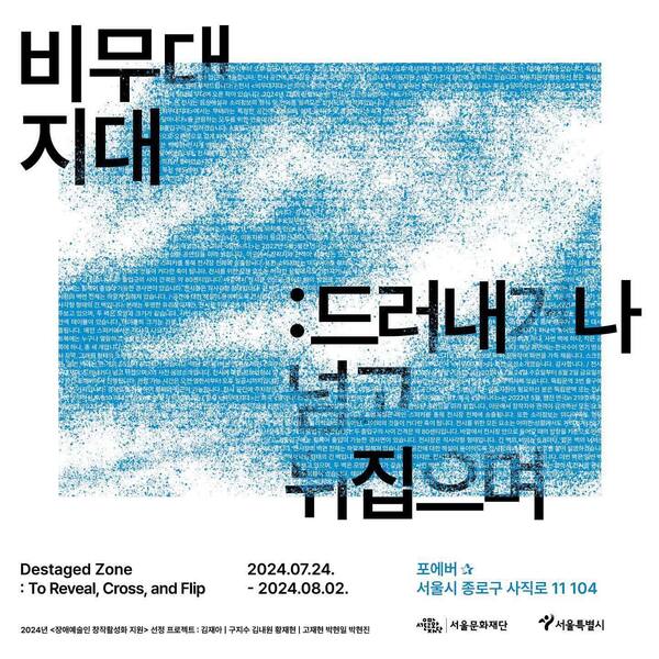 비무대지대: 드러내거나 넘고 뒤집으며.
Destaged Zone: To Reveal, Cross, and Flip.
이천이십사년 칠월 이십사일부터 이천이십사년 팔월 이일까지.
포에버. 서울시 종로구 사직로 11, 104.
이천이십사년 장애예술인 창작활성화 지원 선정 프로젝트 ;
김재아 | 구지수 김내원 황재현 | 고재현 박현일 박현진
서울문화재단, 서울특별시.