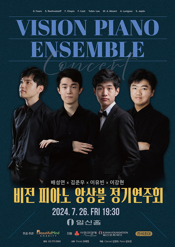 배성연, 김준우, 이유빈, 이강현
비전 피아노 앙상블 정기 연주회
이천이십사년 칠월 이십육일 금요일 오후 일곱시 삼십분
일신홀
주최주관. 사단법인 뷰티플마인드. 지원. 사랑의열매, 일신문화재단. 전석초대.
문의. 02-772-9961 사회. 피아니스트 유혜영. 객원. 클라리넷 김정태, 피아노 성보경