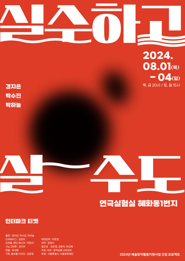 실수하고 살수도
이천이십사년 팔월 일일 목요일부터 사일 일요일까지.
목, 금 오후 여덟시. 토, 일 오후 세시.
경지은, 박수진, 박하늘.
연극실험실 혜화동1번지.
인터파크 티켓.
출연. 경지은, 박수진, 박하늘.
드라마터그. 김현지.
조연출, 밴드매니저. 박한서.
시노그라피. 김지우.
연출. 허선혜.
기획, 홍보물 디자인. 김은정.
무대감독. 이현경.
자막. 장정수.
접근성. 김은정, 김현지, 허선혜.
주최, 주관. 창작살롱 나비꼬리.
후원. 서울특별시, 서울문화재단.

이천이십사년 예술창작활동지원사업 선정 프로젝트.