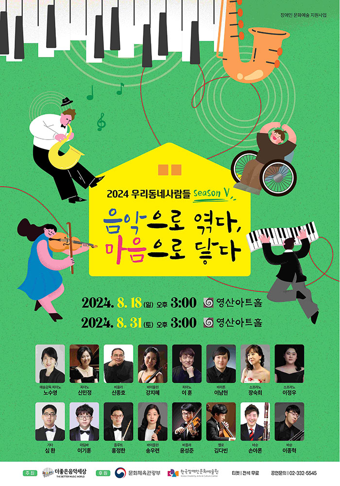 2024 우리동네사람들 시즌 5
음악으로 엮다, 마음으로 닿다

이천이십사년 팔월 십팔일 일요일 오후 세시
이천이십사년 팔월 삼십일일 토요일 오후 세시
영산아트홀

예술감독 피아노. 노수영.
피아노. 신민정.
비올라. 신종호.
바이올린. 강지혜.
피아노. 이훈.
바리톤. 이남현.
소프라노. 장숙희.
소프라노. 이정우.
기타. 심환.
마림바. 이기훈.
플루트. 홍정한.
바이올린. 송우련.
비올라. 운성준.
첼로. 김다빈.
바순. 손아론.
바순. 이종혁.

주최. 더좋은음악세상.
후원. 문화체육관광부, 한국장애인문화예술원.
티켓. 전석 무료.
공연문의. 02-332-5545