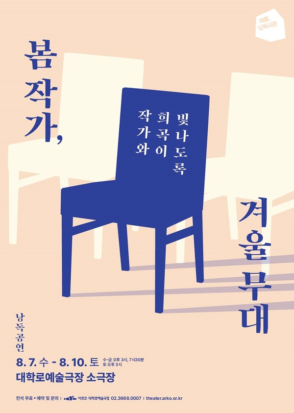 여름, 낭독시즌.
작가와 희곡이 더 빛나도록,
봄 작가, 겨울 무대.
낭독공연.
팔월 칠일 수요일부터 팔월 십일 토요일까지.
수요일부터 금요일 오후 세시, 일곱시 삼십분. 토요일 오후 세시.
대학로예술극장 소극장.
전석 무료.
예약 및 분의. 아르코·대학로예술극장 02-3668-0007. theater.arko.or.kr