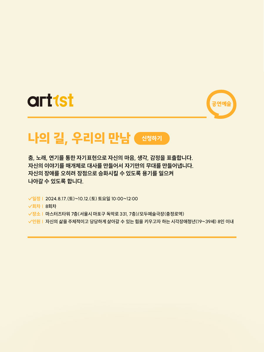 나의 길, 우리의 만남 신청하기 (공연예술)

춤, 노래, 연기를 통한 자기표현으로 자신의 마음, 생각, 감정을 표출합니다.
자신의 이야기를 매개체로 대사를 만들어서 자기만의 무대를 만들어냅니다.
자신의 장애를 오히려 장점으로 승화시킬 수 있도록 용기를 일으켜
나아갈 수 있도록 합니다.


일정. 이천이십사년 팔월 십칠일 토요일부터 시월 십이일 토요일까지. 토요일 오전 열시부터 오후 열두시.
회차. 팔회차.
장소. 마스터즈 타워 칠층(서울시 마포구 독막로 331, 7층) / 모두예술극장(충정로역)
인원. 자신의 삶을 주체적이고 당당하게 살아갈 수 있는 힘을 키우고자 하는 시각장애 청년(십구세에서 삼십구세) 8인 이내