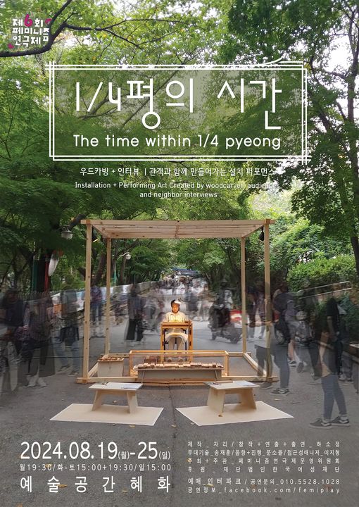 제6회 페미니즘 연극제
1/4평의 시간
우드카빙+인터뷰 | 관객과 함께 만들어가는 설치 퍼포먼스
이천이십사년 팔월 십구일 월요일부터 이십오일 일요일까지.
월 오후 일곱시 삼십분, 화에서 토 오후 세시, 오후 일곱시 삼십분, 일 오후 세시.
예술공간 혜화.
제작 자리.
창작+연출+출연 하소정.
무대기술 송재훈.
음향+진행 문소율.
접근성매니저. 이지형
주최/주관 페미니즘 연극제 운영위원회. 후원 한국여성재단.
예매 인터파크. 
공연 문의 010-5528-1028
공연정보. facebook.com/femiplay