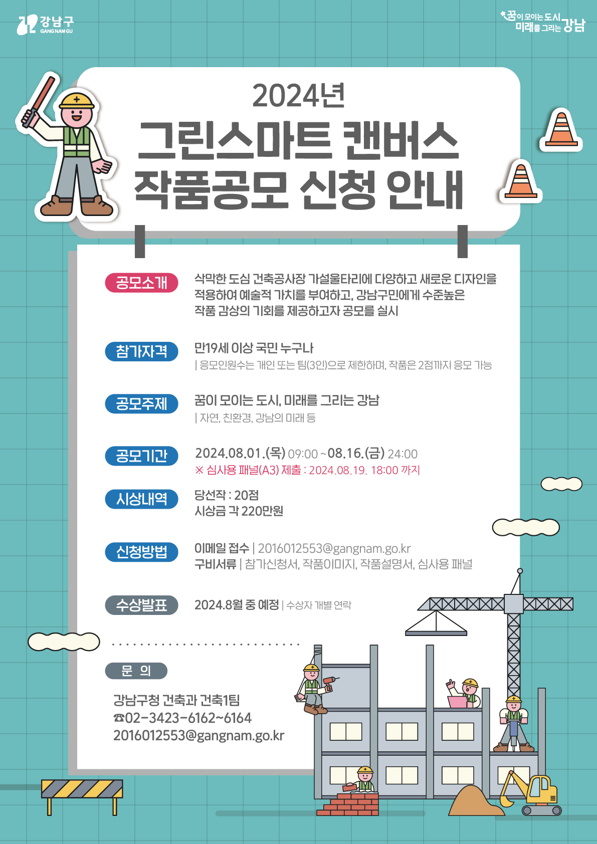 2024년 그린스마트 캔버스 작품공모 신청 안내
공모소개. 삭막한 도심 건축공사장 가설울타리에 다양하고 새로운 디자인을 적용하여 예술적 가치를 부여하고, 강남구민에게 수준높은 작품 감상의 기회를 제공하고자 공모를 실시.

참가자격. 만19세 이상 국민 누구나.
응모인원수는 개인 또는 팀(3인)으로 제한하며, 작품은 2점까지 응모 가능
공모주제. 꿈이 모이는 도시, 미래를 그리는 강남 (자연, 친환경, 강남의 미래 등)
공모기간. 이천이십사년 팔월 일일 목요일 오전 아홉시부터 팔월 십육일 금요일 이십사시까지.
심사용 패널(A3) 제출. 이천이십사년 팔월 십구일 오후 여섯시까지.
시상내역. 당선작. 이십점. 시상금 각 이백이십만원.
신청방법. 이메일 접수. 2016012553@gangnam.go.kr
구비서류. 신청서, 작품이미지, 작품설명서, 심사용 패널
수상발표. 이천이십사년 팔월 중 예정. 수상자 개별 연락.
문의. 강남구청 건축과 건축1팀
02-3423-6162~6164
2016012553@gangnam.go.kr