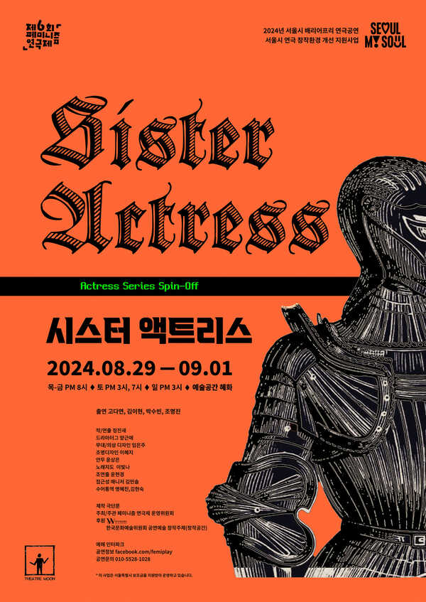 제6회 페미니즘 연극제 2024년 서울시 배리어프리 연극공연 서울시 연극 창작환경 개선 지원사업 시스터 액트리스. 액트리스 시리즈 스핀오프. 이천이십사년 팔월 이십구일부터 구월 일일까지. 목·금 오후 여덟시, 토 오후 세시, 일곱시, 일 오후 세시. 예술공간 혜화  출연. 고다연, 김이현, 박수빈, 조명진.  작/연출. 정진새. 드라마터그. 양근애. 무대/의상디자인. 임은주. 조명디자인. 이혜지. 안무. 윤상은. 노래지도. 이빛나. 조연출. 윤현경.  접근성 매니저. 김민솔. 수어통역. 김현숙, 명혜진. 자막디자인. 김민솔.  제작. 극단문. 주최/주관. 페미니즘 연극제 운영위원회. 후원. 한국여성재단, 한국문화예술위원회 공연예술 창작주체(창작공간) 예매. 인터파크. 공연정보. facebook.com/femiplay 문의. 010-5528-1028  *이 사업은 서울특별시 보조금을 지원받아 운영하고 있습니다.