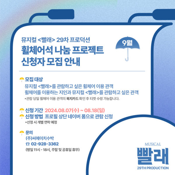 뮤지컬 <빨래> 이십구차 프로덕션 휠체어석 나눔 프로젝트 신청자 모집 안내. 구월.
모집대상. 뮤지컬 빨래를 관람하고 싶은 휠체어 이용 관객. 휠체어를 이용하는 지인과 뮤지컬 빨래를 관람하고 싶은 관객.
*관람 당일 휠체어 이용 관객의 복지카드 확인 후 수령 가능합니다.
신청기간. 이천이십사년 팔월 칠일 수요일부터 팔월 십팔일 일요일까지.
신청방법. 프로필 상단 네이버 폼으로 관람 신청. *선정 시 개별 연락 예정.
문의. (주)씨에이치수박. 02-928-3362
평일 오전 열한시부터 오후 여섯시, 주말 및 공휴일 휴무.
뮤지컬 빨래 이십구차 프로덕션.