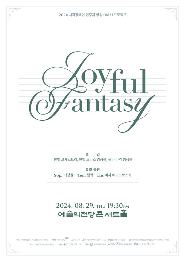 2024 시각장애인 연주자 양성 D&LU 프로젝트
Joyful Fantasy
출연. 한빛 오케스트라, 한ㄴ빛 브라스 앙상블, 올타 타악 앙상블.
특별 출연. 소프라노 최정원. 테너 림팍. 호른 미샤 에마노브스키.

이천이십사년 팔월 이십구일 목요일 오후 일곱시 삼십분. 예술의전당 콘서트 홀.

티켓. R석 오만원, S석 삼만원, A석 이만원. 예매. 예술의전당 1668-1352, 인터파크 티켓 1544-1555, 예스이십사 1544-6399. 문의. (사)한국장애인공연예술단 070-4457-7818
주최. (사)한국장애인공연예술단. 주관: 이든예술기획. 후원. 문화체육관광부, 국민체육진흥공단, 한국장애인문화예술원.