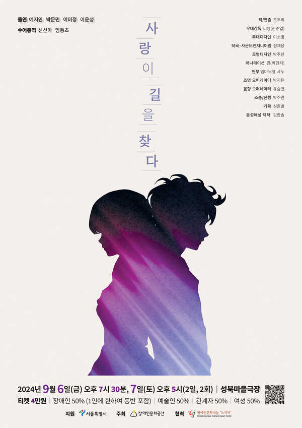 사랑이 길을 찾다
출연 예지연 박문민 이미정 이윤성 수어통역 신선아 임동초 작/연출 조우리 무대감독 씨앙(진준엽) 무대디자인 이소영 작곡·사운드엔지니어링 정제용 조명디자인 박주찬 애니메이션 켡(박현지) 안무 엠마누엘 사누 조명 오퍼레이터 박지은 음향 오퍼레이터 유승연 소품/진행 박주연 기획 심은별 음성해설 제작 김한솔 2024년 9월 6일(금) 오후 7시 30분, 7일(토) 오후 5시(2일, 2회) 성북마을극장 티켓 4만원 장애인 50% (1인에 한하여 동반 포함) 예술인50% 50% 관계자 50% 여성 50% 주최 장애인문화공간 지원 서울특별시 협력 장애인문화나눔 '노리터'