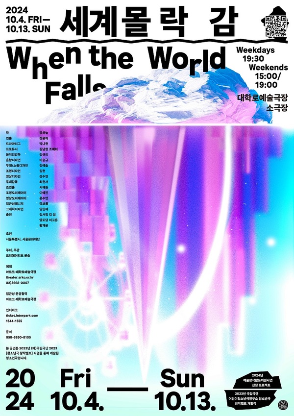 세계몰락감 When the World Falls
2024년 10월 4일 금요일부터 10월 13일 일요일까지
평일 오후 7시 30분
주말 오후 3시/오후 7시
대학로예술극장 소극장
작 강하늘
연출 장윤하
드라마터그 박나현
프로듀서 김남현 조예희
움직임감독 김규리
음향디자인 이승규
무대/소품디자인 김예슬
조명디자인 김현
영상디자인 강수연
무대감독 최현서
조연출 서혜원
조명오퍼레이터 이예진
영상오퍼레이터 윤수연
접근성매니저 강보름
그래픽디자인 임민재
출연 김서정 김섬 양도담 이고운 황재윤

후원 서울특별시, 서울문화재단
주최, 주관 크리에이티브 윤슬
예매 아르코대학로예술극장
theater.arko.or.kr
02)3668-0007
접근성 운영협력 아르코대학로예술극장
인터파크 ticket.interpark.com
1544-1555
문의 050-6850-8105
본 공연은 2023년 (재)국립극단 2023 [청소년극 창작벨트] 사업을 통해 개발된 청소년극입니다.

2024년 예술창작활동지원사업 선정 프로젝트
2023년 국립극단 어린이청소년극연구소 청소년극 창작벨트 개발작