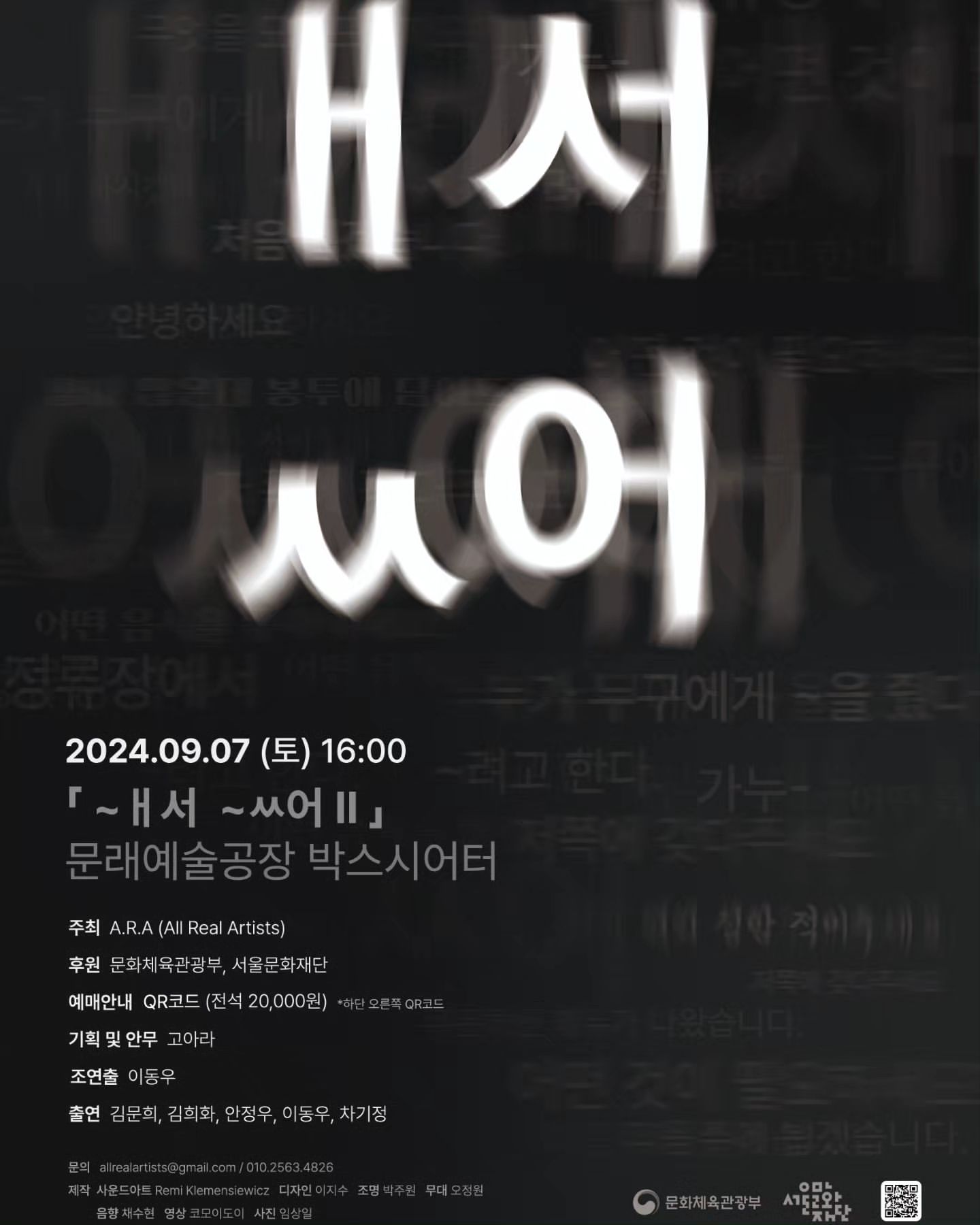 2024.09.07 (토) 16:00
「~ ㅐ서 ~ㅆ어 Ⅱ」
문래예술공장 박스시어터
주최 A.R.A (All Real Artists)
후원 문화체육관광부, 서울문화재단
예매안내 QR코드 (전석 20,000원) *하단 오른쪽 QR코드

기획 및 안무 고아라
조연출 이동우

출연 김문희, 김희찬, 안정우, 이동우, 차기정

문의: allrealartists@gmail.com / 010.2563.4862

제작 사운드아트 Remi Klemensiewicz (레미 클레멘시에비츠) 디자인 이지수
조명 박주원 무대 오정원 음향 최수현 영상 코모이도이 사진 임상일

서울문화재단
문화체육관광부