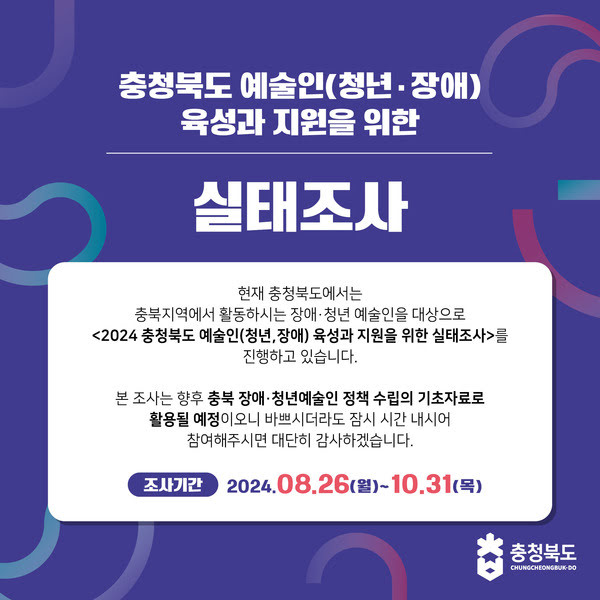 충청북도 예술인(청년·장애) 육성과 지원을 위한 실태조사

현재 충청북도에서는 충북지역에서 활동하시는 장애·청년 예술인을 대상으로 <2024 충청북도 예술인(청년, 장애) 육성과 지원을 위한 실태조사>를 진행하고 있습니다.

본 조사는 향후 충북 장애·청년예술인 정책 수립의 기초자료로 활용될 예정이오니 바쁘시더라도 잠시 시간 내시어 참여해주시면 대단히 감사하겠습니다.

조사기간 2024년 8월 26일 (월)~10월 31일(목)