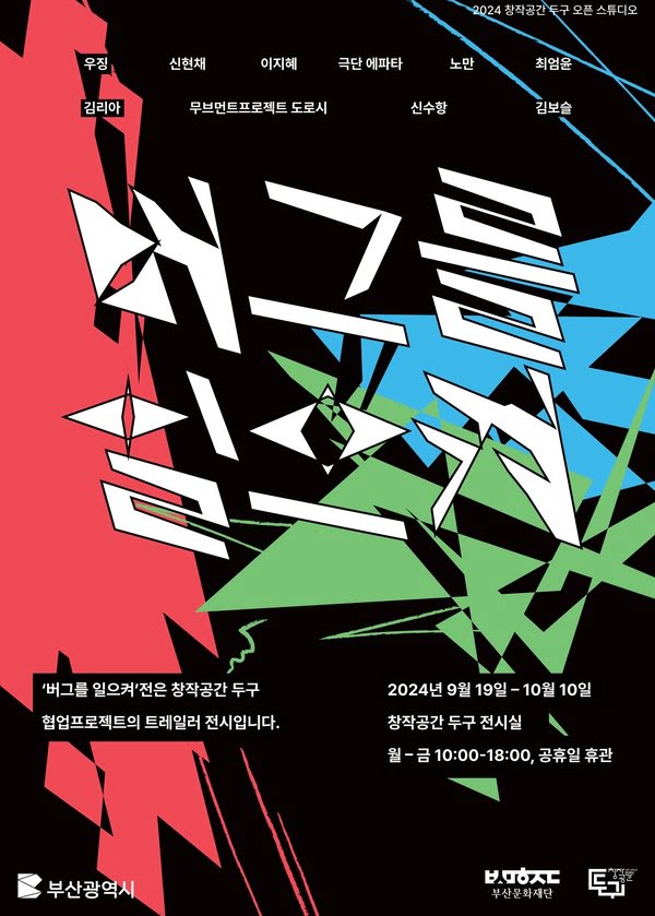 버그를 일으켜 전시 포스터

전시 일정: 2024년 9월 19일 ~ 2024년 10월 10일
전시 장소: 창작공간 두구 전시실
운영 시간: 월요일 ~ 금요일, 10:00 ~ 18:00 (공휴일 휴관)
참여 작가:

우징
신현채
이지혜
극단 에파타
노만
최엄윤
김리아
무브먼트프로젝트 도로시
신수향
김보슬
이 전시는 창작공간 두구 협업 프로젝트의 트레일러 전시입니다.

포스터 하단에는 부산광역시 및 부산문화재단 로고가 포함되어 있습니다.

포스터는 다채로운 색상과 각진 기하학적 패턴이 조화롭게 구성된 독특한 디자인으로, 작품 제목인 '버그를 일으켜'를 상징적으로 표현하고 있습니다.