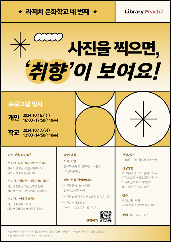 라피치 문화학교 네 번째
Library Peach

사진을 찍으면, ‘취향’이 보여요!

프로그램 일시
개인: 2024년 10월 16일 수요일 16시~17시50분 (110분)
학교: 2024년 10월 17일 금요일 13시~14시50분 (110분)

어떤 것을 하나요?
첫 번째, <사진에서 보이는 취향>
서로 다른 사진 작품을 비교하며 나의 사진 취향을 알아봐요.

두 번째, <찍으면서 찾는 나의 취향>
사진을 쉽게 잘 찍는 방법과 함께 내가 직접 찍은 사진으로 이야기를 나눠요.

세 번째, <에세이 쓰기>
사진과 취향에 대해 다양한 형태의 에세이로 창작해요.

참여 대상
학교, 개인 (느린학습자 중·고등학생 ~ 성인)
※ 선착순 마감

이런 분을 환영합니다

사진을 통해 나의 취향을 알아가고 싶은 사람
사진을 쉽게 잘 찍는 방법을 알고 싶은 사람
사진과 취향에 대해 이야기 나누고 싶은 사람 누구나

신청기간
~ 10월 14일 (월) 오후 5시까지

신청방법
<라이브러리 피치> 홈페이지 -> 콘텐츠 보기 -> 프로그램 신청 -> ‘라피치 문화학교 네 번째’ 또는 하단 QR 코드 스캔

장소
라이브러리 피치 (서울 종로구 대학로 10길 8)

문의
02-6949-0896

*참여자의 작품은 12월 피치마켓이 발행하는 쉬운 글 잡지 <매거진 피치> 취향호에 콘텐츠로 실릴 수 있습니다.
*참여자 작품은 라이브러리 피치에 전시됩니다.
