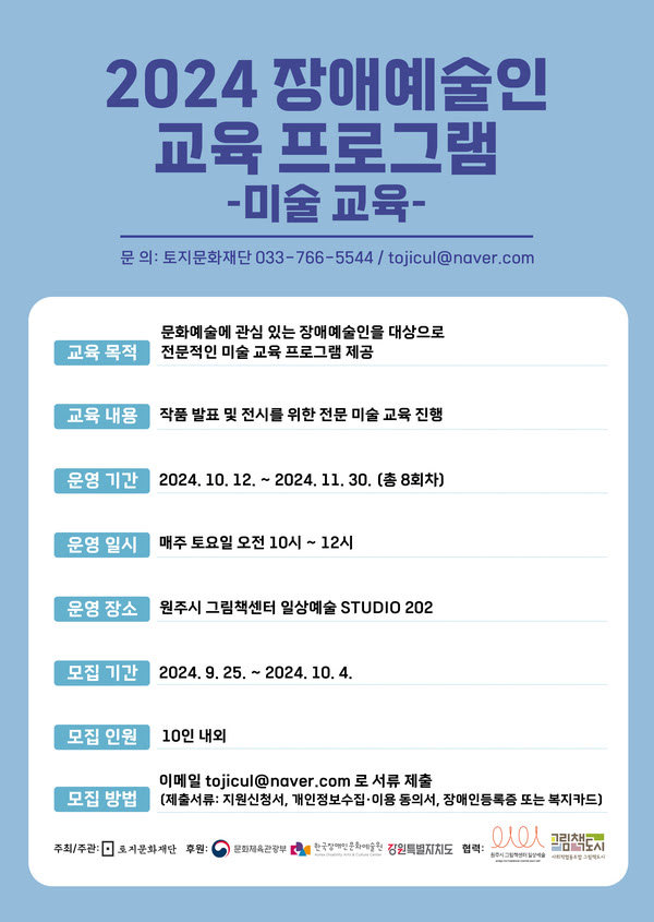 교육 목적: 문화예술에 관심 있는 장애예술인을 대상으로 전문적인 미술 교육 프로그램 제공 교육 내용: 작품 발표 및 전시를 위한 전문 미술 교육 진행 운영 기간: 2024년 10월 12일부터 2024년 11월 30일 (총 8회차) 운영 일시: 매주 토요일 오전 10시부터 12시 운영 장소: 원주시 그림책센터 일상예술 STUDIO 202 모집 기간: 2024년 9월 25일부터 2024년 10월 4일 모집 인원: 10인 내외 모집 방법: 이메일 tojicul@naver.com로 서류 제출 (제출서류: 지원신청서, 개인정보수집·이용 동의서, 장애인 등록증 또는 복지카드) 주최/주관: 토지문화재단 후원: 문화체육관광부, 한국장애인문화예술원 협력: 원주시그림책센터 일상예술, 사회적협동조합 그림책도시