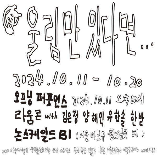 행사 제목: 울림만 있다면... 날짜: 2024년 10월 11일 ~ 2024년 10월 20일 오프닝 퍼포먼스: 2024년 10월 11일 오후 5시 라움콘 with 김윤정, 양혜인, 유한솔, 한받 논스케일드 B1 (서울 마포구 월드컵로 51) 후원: 2024년 장애 예술인 창작 활성화 지원 선정 프로젝트 주최, 주관: 라움콘, 후원: 서울특별시, 서울문화재단 2024 © 라움콘  이 이미지는 손으로 그린 듯한 필체로 작성되어 있으며, 전체적인 배경은 단순하고 흰색 바탕 위에 어두운 녹색의 글씨로 주요 정보를 담고 있습니다.