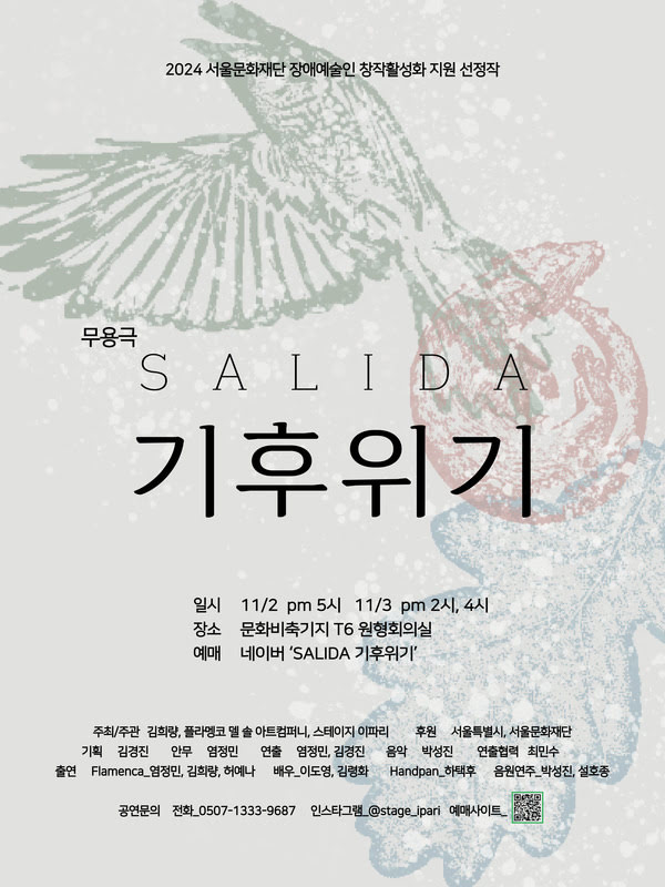 2024 서울문화재단 장애예술인 창작활성화 지원 선정작
무용극 SALIDA 기후위기

일시: 11/2 PM 5시, 11/3 PM 2시, 4시
장소: 문화비축기지 T6 원형회의실
예매: 네이버 'SALIDA 기후위기'

주최/주관: 김희량, 플라멩코 엘 솔 아트컴퍼니, 스테이지 이파리
후원: 서울특별시, 서울문화재단
기획: 김경진
안무: 염정민
연출: 염정민, 김경진
음악: 박성진
연출협력: 최민수
출연: Flamenca 염정민, 김희량, 허예나
배우: 이도영, 김령화
Handpan: 하택후
음원연주: 박성진, 설호종

공연문의
전화: 0507-1333-9687
인스타그램: @stage_ipari