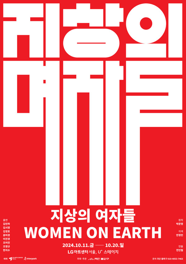 지상의 여자들 (WOMEN ON EARTH)
공연 기간: 2024년 10월 11일(금)부터 2024년 10월 20일(일)까지
공연 장소: LG아트센터 서울, U+ 스테이지
출연진: 김민하 김시영 김정호 윤미경 이연경 조여진 조영구 한wl수
원작: 박문영
각색: 안경민
연출: 전인철
주최/주관: 극단 돌파구
문의 전화: 극단 돌파구 010-4053-7463
예매처: LG아트센터서울, 인터파크
포스터의 배경은 강렬한 빨간색이며, 텍스트는 굵은 흰색으로 쓰여 있습니다.