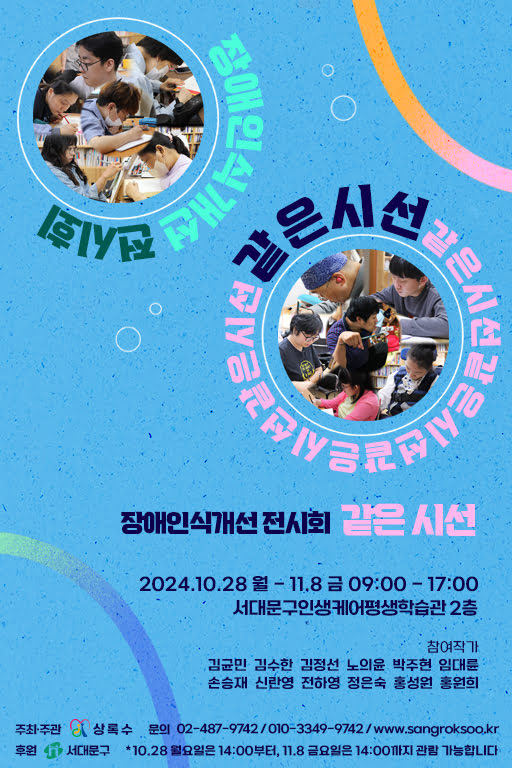 장애인식개선 전시회 같은 시선
기간: 2024년 10월 28일 월요일부터 11월 8일 금요일까지
관람시간: 오전 9시부터 오후 5시까지
장소: 서대문구인생케어평생학습관 2층
참여작가: 김균민, 김수한, 김정선, 노의윤, 박주현, 임대륜, 손승재, 신란영, 전하영, 정은숙, 홍성원, 홍원희
주최·주관: 상록수
문의: 02-487-9742 / 010-3349-9742 / www.sangroksoo.kr
후원: 서대문구
* 10월 28일 월요일은 오후 2시부터, 11월 8일 금요일은 오후 2시까지 관람 가능합니다.