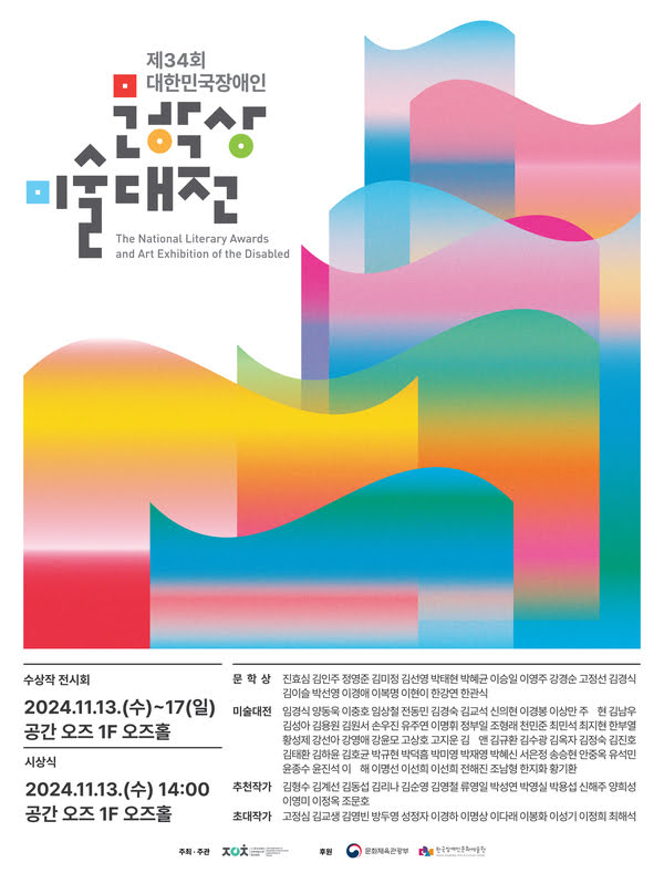 제34회 대한민국장애인문학상·미술대전
The National Literary Awards and Art Exhibition of the Disabled
수상작 전시회: 2024년 11월 13일 수요일부터 17일 일요일까지
공간 오즈 1층 오즈홀
시상식: 2024년 11월 13일 수요일 오후 2시
공간 오즈 1층 오즈홀
문학상  진효심 김인주 정명준 김미정 김선영 박태현 박혜균 이승일 이영주 강경순 고정선 김경식 김이슬 박선영 이경애 이복명 이현이 한강연 한관식
미술대전  임경식 양동욱 이충호 임상철 전동민 김경숙 김교석 신의현 이경봉 이상만 주현 김남우 김성아 김용원 김원서 손우진 유주연 이명휘 정부일 조형래 천민준 최민석 최지현 한부열 황성제 강선아 강영애 강윤모 고상호 고지운 김앤 김규환 김수광 김옥자 김정숙 김진호 김태환 김하윤 김호균 박규현 박덕흠 박미영 박재영 박혜신 서은정 송승현 안중옥 유석민 윤종수 윤진석 이해 이명선 이선희 이선희 전해진 조남형 한지화 황기환
추천작가  김형수 김계선 김동섭 김리나 김순영 김영철 류영일 박성연 박영실 박용섭 신해주 양희성 이영미 이정옥 조문호
초대작가  고정심 김교생 김염빈 방두영 성정자 이경하 이명상 이다래 이봉화 이성기 이정희 최해석
주최/주관: (사)한국장애인문화예술단체총연합회
후원: 문화체육관광부, (재)한국장애인문화예술원