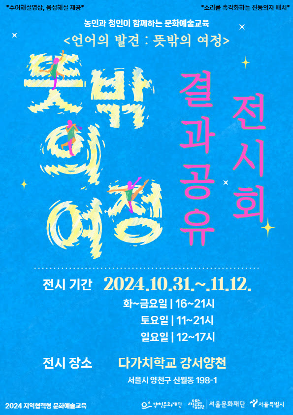 농인과 청인이 함께하는 문화예술교육 〈언어의 발견 : 뜻밖의 여정〉
*수어해설영상, 음성해설 제공*
*소리를 촉각화하는 진동의자 배치*
뜻밖의 여정 결과공유 전시회
전시기간: 2024년 10월 31일부터 11월 12일까지
화~금요일 16시~21시
토요일 11시~21시
일요일 12시~17시
전시 장소: 다가치학교 강서양천
서울시 양천구 신월동 198-1
2024 지역협력형 문화예술교육
양천문화재단, 서울문화재단, 서울특별시