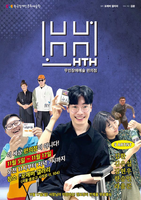 HTH 무인장애예술 편의점
이세상 편의점이 아니다!
11월 5일부터 11월 17일까지
오전 11시부터 저녁 7시까지
장소: 포에버 갤러리(서울 종로구 사직로 11, 104)
5 ARTIST
김환, 김은설, 김현우, 한승민, 라움콘
11월 17일 일요일 사장님이 미쳤어요! 점포정리 전제품 무료행사
한국장애인문화예술원
협력: 포에버 갤러리
주최.주관: 김환