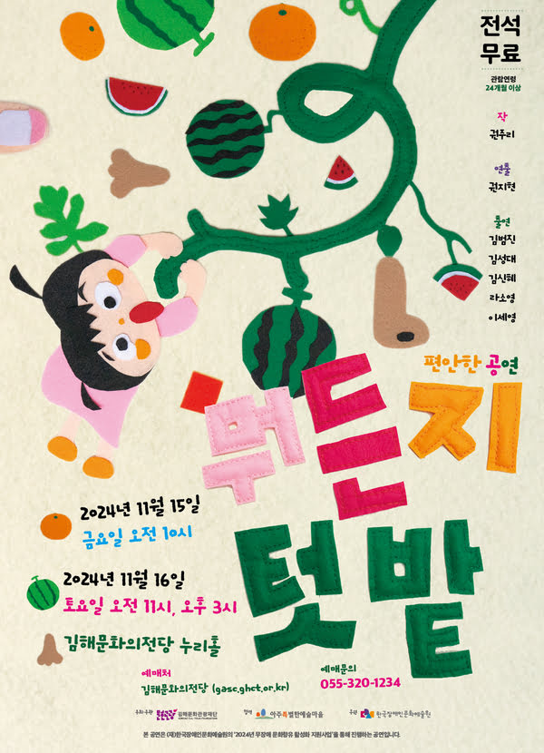 편안한 공연 〈뭐든지 텃밭〉
2024년 11월 15일 금요일 오전 10시
2024년 11월 16일 토요일 오전 11시, 오후 3시
김해문화의전당 누리홀
예매처: 김해문화의전당 (gasc.ghct.or.kr)
예매문의: 055-320-1234
주최·주관: 김해문화관광재단
협력: 아주특별한예술마을
후원: 한국장애인문화예술원

본 공연은 (재)한국장애인문화예술원의 '2024년 무장애 문화향유 활성화 지원사업'을 통해 진행하는 공연입니다.

전석무료
관람연령: 24개월 이상
작: 권주리
연출: 권지현
출연: 김범진, 김성대, 김신혜, 라소영, 이세영