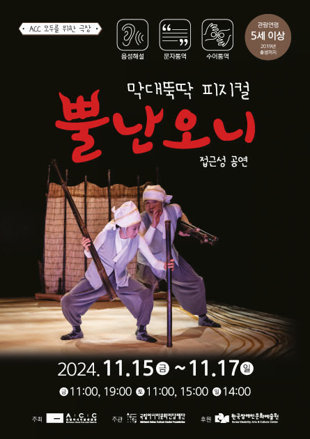 ACC 모두를 위한 극장
음성해설 문자통역 수어통역
관람연령 5세 이상 2019년 출생까지
막대뚝딱 피지컬 뿔난오니 접근성 공연
2024년 11월 15일 금요일부터 11월 17일 일요일까지
금요일 오전 11시, 오후 7시. 토요일 오전 11시, 오후 3시. 일요일 오후 2시.
주최: 국립아시아문화전당
주관: 국립아시아문화전당재단
후원: 한국장애인문화예술원