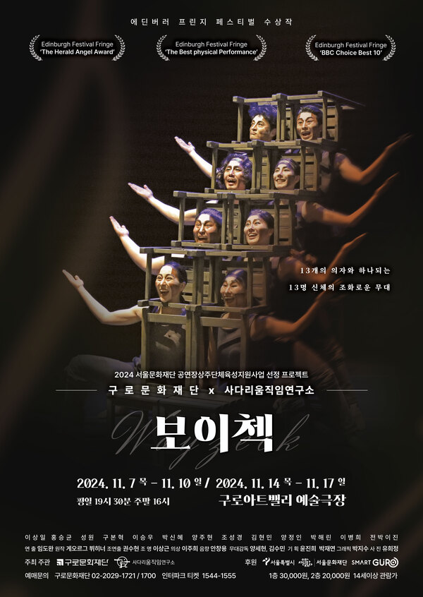 에딘버러 프린지 페스티벌 수상작
Edinburgh Festival Fringe 'The Herald Angel Award'
Edinburgh Festival Fringe 'The Best physical Performance'
Edinburgh Festival Fringe 'BBC Choice Best 10'

13개의 의자와 하나되는 13명 신체의 조화로운 무대

2024 서울문화재단 공연장상주단체육성지원사업 선정 프로젝트
구로문화재단 x 사다리움직임연구소
보이첵
2024년 11월 7일 목요일부터 11월 10일 일요일까지
2024년 11월 14일 목요일부터 11월 17일 일요일까지
평일 오후 7시 30분, 주말 오후 4시
구로아트밸리 예술극장

이상일, 홍승균, 성원, 구본혁, 이승우, 박신혜, 양주현, 조성경, 김현민, 양정인, 박해린, 이병희, 전박이진
연출: 임도완 원작: 게오르그 뷔히너 조연출: 권수현 조명: 이상근 의상: 이주희 음향: 안창용 무대감독: 양세현, 김수민 기획: 윤진희, 박재연 그래픽: 박지수 사진: 유희정
주최,주관: 구로문화재단, 사다리움직임연구소
후원: 서울특별시, 서울문화재단, 구로구
예매문의: 구로문화재단 02-2029-1721-1700, 인터파크 티켓 1544-1555
1층 3만원, 2층 2만원 14세 이상 관람가