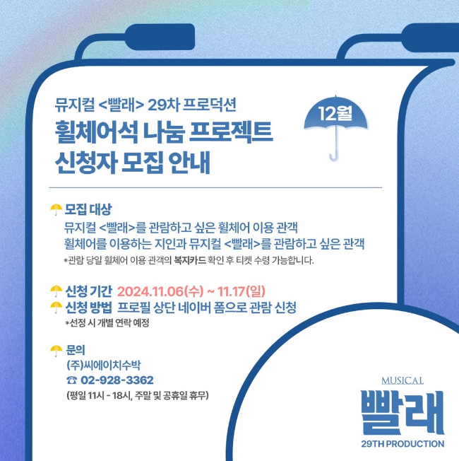 뮤지컬 <빨래> 29차 프로덕션 휠체어석 나눔 프로젝트 신청자 모집 안내. 12월.
모집대상. 뮤지컬 빨래를 관람하고 싶은 휠체어 이용 관객. 휠체어를 이용하는 지인과 뮤지컬 빨래를 관람하고 싶은 관객.
*관람 당일 휠체어 이용 관객의 복지카드 확인 후 수령 가능합니다.
신청기간. 2024년 11월 6일 수요일부터 11월 17일 일요일까지.
신청방법. 프로필 상단 네이버 폼으로 관람 신청. *선정 시 개별 연락 예정.
문의. (주)씨에이치수박. 02-928-3362
평일 오전 열한시부터 오후 여섯시, 주말 및 공휴일 휴무.
뮤지컬 빨래 29차 프로덕션.