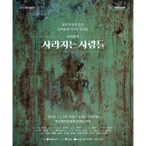 2024 열린관광지
핸드스피크
삶과 죽음의 순간
두려움에 가득찬 인간들
수어연극 사라지는 사람들

2024년 11월 14일 목요일 오후 3시, 7시 30분
전주한벽문화관 한벽공연장

극본/연출: 박경식
DASL(수어예술감독): 김지연
무대감독: 박동규
무대디자인: 김한신
조명디자인: 김용년
분장디자인: 김근영
움직임: 젬마(Jemma)
수어번역: 김우경 박지영
작곡: 김규수
조연출: 양형규
출연: 구승현, 권혜빈, 금예지, 김지훈, 박아름, 박정섭, 박정희, 우지양, 우지연, 이수정

주최: 문화체육관광부
주관: 한국관광공사, 전주시, (재)전주문화재단