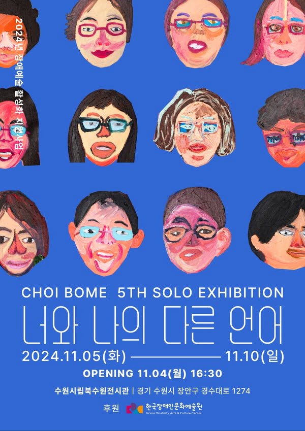 2024년 장애예술 활성화 지원사업
CHOI BOME 5TH SOLO EXHIBITION
너와 나의 다른 언어
2024년 11월 5일 화요일부터 11월 10일 일요일까지
OPENING 11월 4일 월요일 오후 4시 30분
수원시립북수원전시관 | 경기 수원시 장안구 경수대로 1274
후원: 한국장애인문화예술원