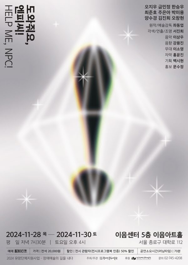 도와줘요, 엔피씨! HELP ME, NPC!
오지우, 금민정, 한승우, 최준호, 주은아, 박미용, 양수경, 김진희, 오창현
원작/원작감독: 좌동엽
각색/연출/조명: 서진희
음악: 이상우
음향: 강용진
무대: 이소영
자막: 홍윤진
기획: 백시현
홍보: 문수정
2024년 11월 28일 목요일부터 2024년 11월 30일 토요일까지
이음센터 5층 이음아트홀 서울 종로구 대학로 112
평일 저녁 7시 30분, 토요일 오후 4시
예매: 플레이티켓
가격: 전석 2만원
할인: 전시 관람자(전시프로그램북 인증) 50% 할인
공연소요시간(러닝타임): 70분
2024 유망단체지원사업 - 장애예술의 길을 내다
주최/주관: 장애인문화예술판
후원: 한국장애인문화예술원
문의: 02-745-4208