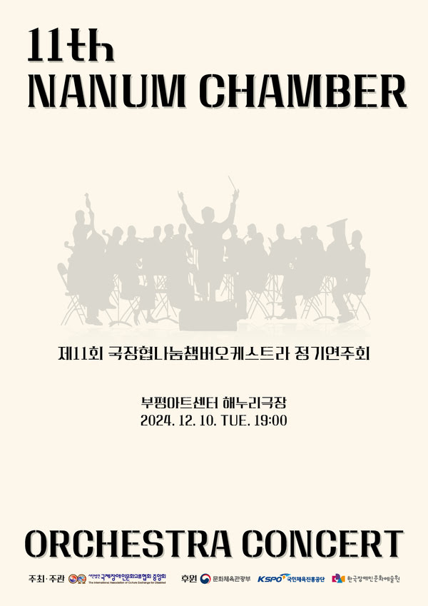 11th NANUM CHAMBER
제11회 국장협나눔챔버오케스트라 정기연주회
부평아트센터 해누리극장
2024년 12월 10일 화요일 오후 7시
ORCHESTRA CONCERT
주최·주관: (사)국제장애인문화교류협회중앙회
후원: 문화체육관광부, (재)한국장애인문화예술원, 국민체육진흥공단