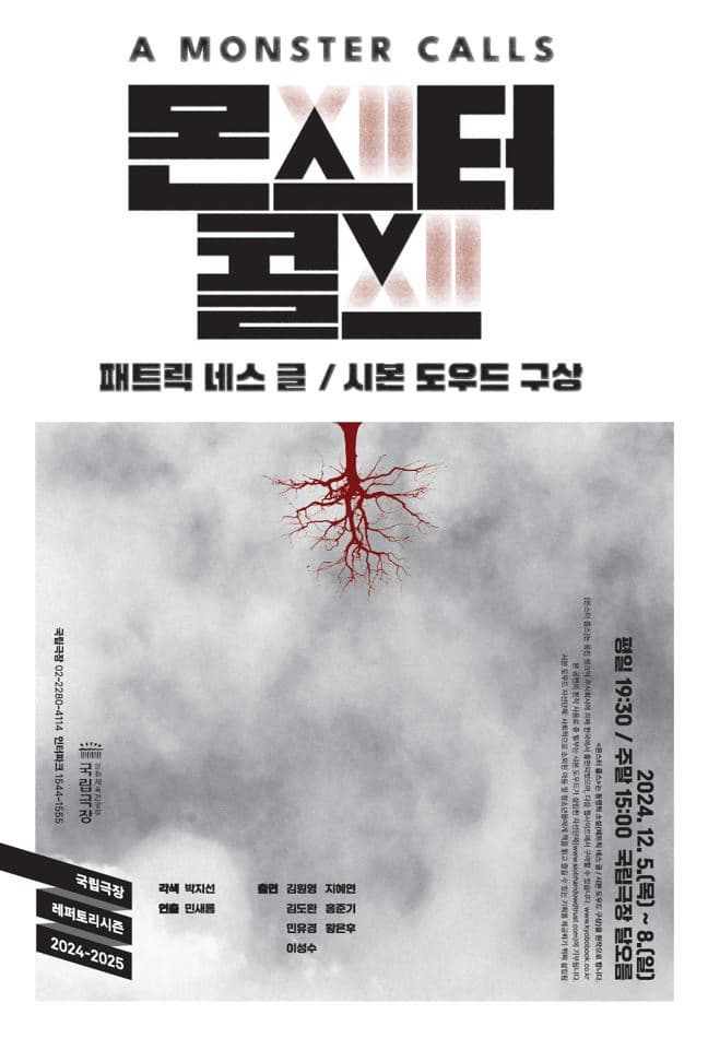 A MONSTER CALLS 몬스터 콜스
패트릭 네스 글 / 시본 도우드 구상
2024년 12월 5일 목요일부터 8일 일요일까지
평일 오후 7시 30분, 주말 오후 3시 국립극장 달오름
국립극장 레퍼토리시즌 2024-2025
각색: 박지선
연출: 민새롬
출연: 김원영, 김도완, 민유경, 이성수, 지혜연, 홍준기, 황은후


〈몬스터 콜스〉 는 동명의 소설(패트릭 네스 글 / 시본 도우드 구상)을 원작으로 합니다.
[몬스터 콜스]는 웅진 씽크빅 주식회사에 의해 한국에서 출판되었으며,
다음 웹사이트에서 구매할 수 있습니다. www.kyobobook.co.kr
본 공연의 원작 사용료 중 일부는 시본 도우드가 설립한 자선단체(www.siobhandowdtrust.com)에 기부됩니다.
시본 도우드 자선단체: 사회적으로 소외된 아동 및 청소년들에게 책을 읽고 즐길 수 있는 기회를 제공하기 위해 설립됨