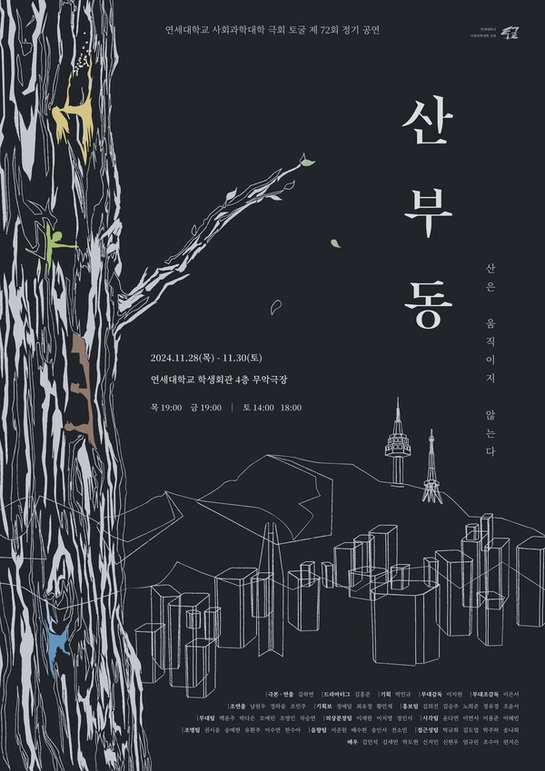 연세대학교 사회과학대학 극회 토굴 제72회 정기 공연
산부동
산은 움직이지 않는다

2024년 11월 28일 목요일부터 11월 30일 토요일까지
연세대학교 학생회관 4층 무악극장
목요일 오후 7시, 금요일 오후 7시, 토요일 오후 2시, 오후 6시

극본·연출: 김하연
드라마터그: 김홍준
기획: 박민규
무대감독: 이지원
무대조감독: 이은서
조연출: 남원우, 정하윤, 조민주
기획보: 정예담, 최유정, 황민재
홍보팀: 김희진, 김승주, 노희준, 정유경, 조윤서
무대팀: 백윤주, 박다은, 오예린, 조영인, 차승연
의상분장팀: 이채원, 이지영, 정인서
시각팀: 윤다연, 이연서, 이용준, 이혜빈
조명팀: 권시윤, 송예현, 유환주, 이수연, 한수아
음향팀: 서준원, 배수현, 송인서, 전소민
접근성팀: 박규희, 김도엽, 박주하, 송나희
배우: 김민석, 김세빈, 박도현, 신지민, 신현우, 엄규린, 조수아, 편지은