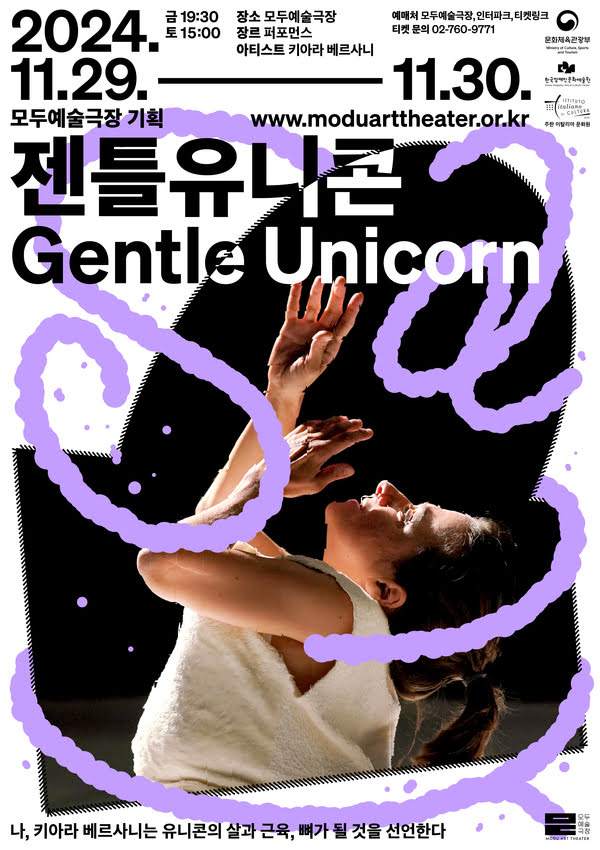 모두예술극장 기획 젠틀 유니콘 Gentle Unicorn
2024년 11월 29일부터 11월 30일까지
금 오후 7시 30분 토 오후 3시
장소: 모두예술극장
장르: 퍼포먼스
아티스트: 키아라 베르사니
예매처: 모두예술극장, 인터파크, 티켓링크
티켓문의: 02-760-9771
나, 키아라 베르사니는 유니콘의 살과 근육, 뼈가 될 것을 선언한다
문화체육관광부, 한국장애인문화예술원, 주한 이탈리아 문화원
모두예술극장