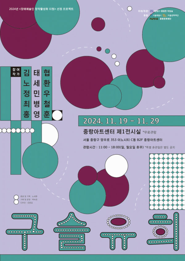 2024년 <장애예술인 창작활성화 지원> 선정 프로젝트
구슬유희
2024년 11월 19일부터 11월 29일까지
중랑아트센터 제1전시실 *무료관람
서울 중랑구 망우로 353 이노시티 C동 B2F 중랑아트센터
참여작가: 김태협, 노세환, 정민우, 최병철, 홍영훈
주최/주관: 웜핸즈-평범한 작업실
후원: 서울특별시,서울문화재단,중랑문화재단
총괄 및 기획: 노세환
기획 및 운영: 백숙영
디자인: 강종길