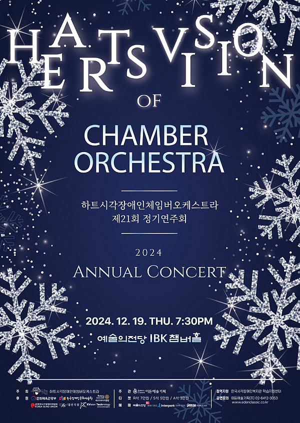 HEARTS VISION OF CHAMBER ORCHESTRA
하트시각장애인체임버오케스트라 제21회 정기연주회
2024 ANNUAL CONCERT
2024년 12월 19일 목요일 오후 7시 30분
예술의전당 IBK챔버홀
주최: 하트시각장애인체임버오케스트라
주관: 이든예술기획
점역지원: 한국시각장애인복지관 학습지원센터
후원: 문화체육관광부, 한국장애인문화예술원, 서울새신라로타리클럽, 한국시각장애인연합회, 계간 열린지평, 엑스비전테크놀로지
티켓: R석 7만원 / S석 5만원 / A석 3만원
예매: 예술의전당 1668-1352 인터파크 티켓 1544-1555 예스24 1544-6399
공연문의: 이든예술기획(주) 02-6412-3053 / www.edenclassic.co.kr