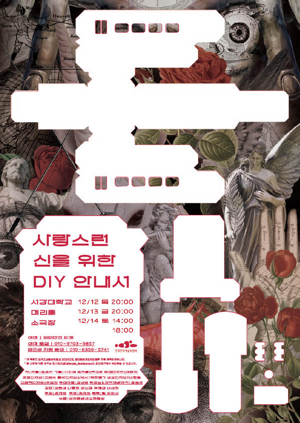 사랑스런 신을 위한 DIY 안내서
서강대학교 메리홀 소극장
12월 12일 목요일 오후 8시
12월 13일 금요일 오후 8시
12월 14일 토요일 오후 2시, 오후 6시
예매: 인터파크 티켓
예매 문의: 010-9703-9857
접근성 지원 문의: 010-6959-5741
이 작품은 한국문화예술위원회 2024년도 청년예술가 도약지원을 통해 제작되었습니다.
본 공연에 대한 정보는 인스타그램(@team_teeteesae), 인터파크에서 확인하실 수 있습니다.
작/연출: 조제인
기획: 신지예
조연출: 한고은
접근성/자막: 조승혜
무대디자인: 김윤지
조명디자인: 김윤지
영상디자인: 이화승
음악디자인, 악사: 백하형기
그래픽디자인: 엄윤채
출연: 김현애, 나윤희, 라소영, 백혜경, 이산하
주최: 조제인
주관: 조제인
협력: 팀 티티새