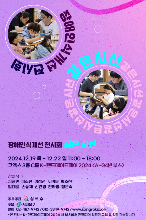 장애인식개선 전시회 같은 시선
2024년 12월 19일 목요일부터 12월 22일 일요일 오전 11시부터 오후 6시까지
코엑스 3층 C홀 K-핸드메이드페어 2024 〈A-04번 부스〉
참여작가: 김균민, 김수한, 김정선, 노의윤, 박주현, 임대륜, 손승재, 신란영, 전하영, 정은숙
주최·주관: 상록수
후원: 서대문구
문의: 02-487-9742 / 010-3349-9742 / www.sangroksoo.kr
* 본 전시는 K-핸드메이드페어 2024 내 부스에서 진행되어 입장권 구입 후 입장 가능합니다.