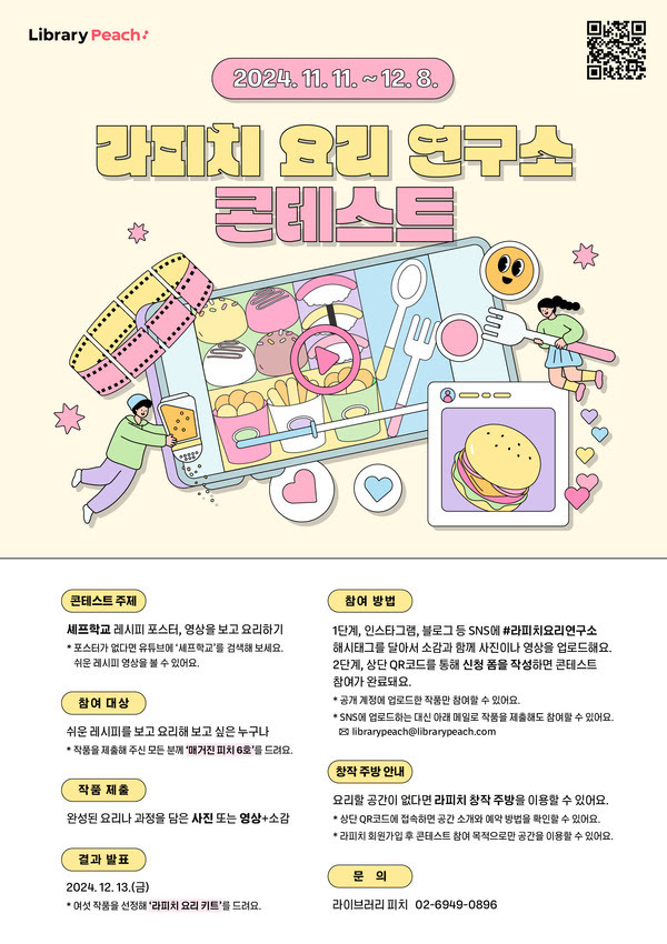 2024년 11월 11일부터 12월 8일까지
라피치 요리 연구소 콘테스트
콘테스트 주제: 셰프학교 레시피 포스터, 영상을 보고 요리하기
* 보스터가 없다면 유튜브에 '셰프학교'를 검색해 보세요. 쉬운 레시피 영상을 볼 수 있어요.
참여 대상: 쉬운 레시피를 보고 요리해 보고 싶은 누구나 
* 작품을 제출해 주신 모든 분 께 '매거진 피치 6호'를 드려요.
작품 제출: 완성된 요리나 과정을 담은 사진 또는 영상+소감
결과 발표: 2024년 12월 13일(금)
*여섯 작품을 선정해 '라피치 요리 키트'를 드려요.
참여 방법: 1단계, 인스타그램, 블로그 등 SNS에 #라피치요리연구소 해시태그를 달아서 소감과 함께 사진이나 영상을 업로드해요.
 2단계, 상단 QR 코드를 통해 신청 폼을 작성하면 콘테스트 참여가 완료돼요.
*공개 계정에 업로드한 작품만 참여할 수 있어요.
* SNS에 업로드하는 대신 아래 메일로 작품을 제출해도 참여할 수 있어요.
librarypeach@librarypeach.com


창작 주방 안내
요리할 공간이 없다면 라피치 창작 주방을 이횽할 수 있어요.
* 상단 QR코드에 접속하면 공간 소개와 예약방법을 확인할 수 있어요.
* 라피치 회원가입 후 콘테스트 참여 목적으로만 공간을 이용할 수 있어요.
문의: 라이브러리 피치 02-6949-0896