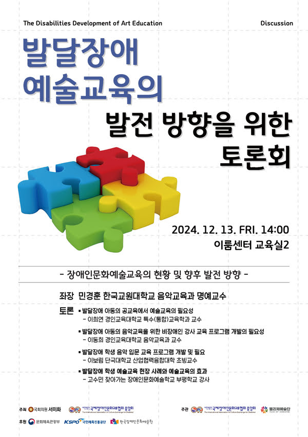 The Disabilities Development of Art Education Discussion
발달장애예술교육의 발전방향을 위한 토론회
2024년 12월 13일 금요일 오후 2시 이룸센터 교육실2
-장애인문화예술교육의 현황 및 향후 발전 방향-
좌장 한국교원대학교 민경훈 교수
토론
발달장애 아동의 공교육에서 예술교육의 필요성 -경인교육대학교 이희연 교수
발달장애 아동의 음악교육을 위한 비장애인 강사 교육 프로그램 개발의 필요성 -경인교육대학교 이동희 교수
발달장애 학생 음악 입문 교육 프로그램 개발 및 필요성 -단국대학교 이보림 교수

주최: 국회의원 서미화, (사)국제장애인문화교류협회중앙회
주관: (사)국제장애인문화교류협회중앙회, 펠리체예술단
후원: 문화체육관광부, (재)한국장애인문화예술원, 국민체육진흥공단