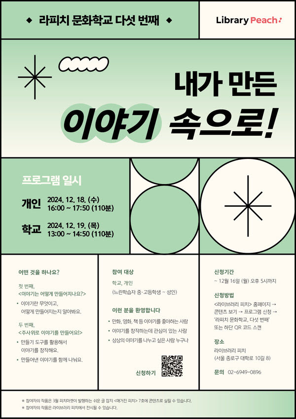 라피치 문화학교 다섯 번째
내가 만든 이야기 속으로!
프로그램 일시
개인: 2024년 12월 18일 수요일 오후 4시부터 5시 50분까지 (110분)
학교: 2024년 12월 19일 목요일 오후 1시부터 2시 50분까지 (110분)

어떤 것을 하나요?
첫 번째, <이야기는 어떻게 만들어지나요?>
- 이야기란 무엇이고, 어떻게 만들어지는지 알아봐요.

두 번째, <주사위로 이야기를 만들어요!>
- 만들기 도구를 활용해서 나만의 이야기를 창작해요.
- 그리고 만들어낸 이야기를 함께 나눠요.

참여 대상
학교, 개인 (느린학습자 중·고등학생~성인)

이런 분을 환영합니다
- 만화, 영화, 책 등 이야기를 좋아하는 사람
- 이야기를 창작하는데 관심이 있는 사람
- 상상의 이야기를 나누고 싶은 사람 누구나

신청기간: 12월 16일 월요일 오후 5시까지

신청방법: <라이브러리 피치> 홈페이지 → 콘텐츠보기 → 프로그램 신청 → '라피치 문화학교, 다섯 번째' 또는 하단 QR 코드 스캔
장소: 라이브러리 피치 (서울 종로구 대학로 10길 8)
문의: 02-6949-0896

- 참여자의 작품은 3월 피치마켓이 발행하는 〈매거진 피치〉 7호에 콘텐츠로 실릴 수 있습니다.
- 참여자의 작품은 라이브러리 피치에 전시될 수 있습니다.
