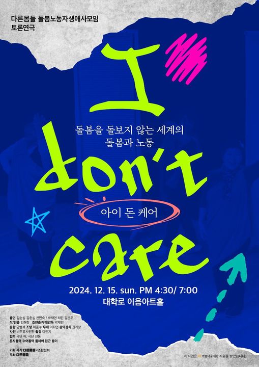 다른몸들 돌봄노동자생애사모임 토론연극
돌봄을 돌보지 않는 세계의 돌봄과 노동
아이 돈 케어 I don't care
2024년 12월 15일 일요일 오후 4시 30분, 오후 7시
대학로 이음아트홀
출연: 김순심 김춘심 천민숙 / 박재연 최린 김은주
작/연출: 김현정 조연출/무대감독 박재연
음향: 권범석 조명: 이준수 무대: 이지연 음악감독: 권기상
사진: 비주류사진관 촬영: 마민지
협력: 극단 해, 극단 진동
문자통역 수어통역 휠체어 접근 용이
기획 제작 다른몸들×조한진희
주최: 다른몸들
이 사업은 아름다운재단 지원을 받았습니다.