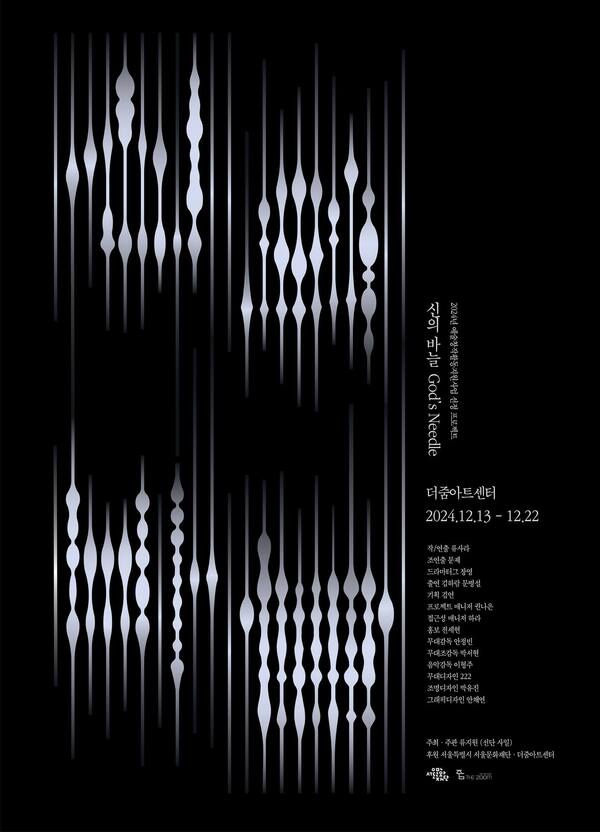 2024년 예술창작활동지원사업 선정 프로젝트
신의 바늘 God's Needle
더줌아트센터
2024년 12월 13일부터 12월 22일까지
작·연출 류사라
조연출 문제
드라마터그 장영
출연 김하람·문병설
기획 김언
프로젝트 매니저 나은
접근성 매니저 하라
홍보 전세현
무대감독 안정빈
무대조감독 박서현
음악감독 이형주
무대 디자인 222
조명 디자인 박유진
조명 디자인 어시스턴트 김성민
음향 오퍼레이터 이형주
자막 오퍼레이터 정종관
조명 오퍼레이터 정지현
포토그래퍼 최정운
워크숍 자문 박영덕·최진묵
그래픽 디자인 안채연

주최·주관: 류지원(류사라) 선단 사일
후원 서울특별시 서울문화재단 더줌아트센터