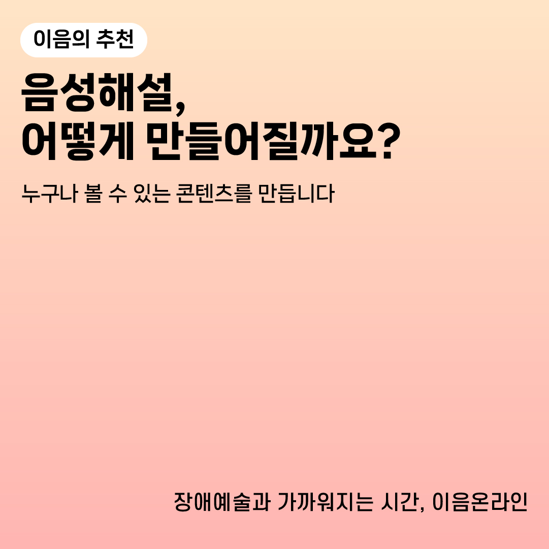 이음의 추천
음성해설, 어떻게 만들어질까요?
누구나 볼 수 있는 콘텐츠를 만듭니다
장애예술과 가까워지는 시간, 이음온라인